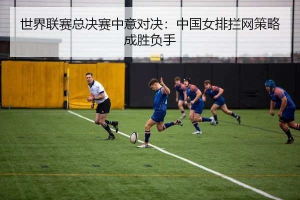 世界联赛总决赛中意对决：中国女排拦网策略成胜负手
